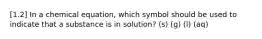 [1.2] In a chemical equation, which symbol should be used to indicate that a substance is in solution? (s) (g) (l) (aq)