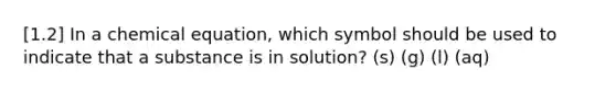 [1.2] In a chemical equation, which symbol should be used to indicate that a substance is in solution? (s) (g) (l) (aq)