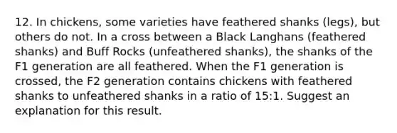 12. In chickens, some varieties have feathered shanks (legs), but others do not. In a cross between a Black Langhans (feathered shanks) and Buff Rocks (unfeathered shanks), the shanks of the F1 generation are all feathered. When the F1 generation is crossed, the F2 generation contains chickens with feathered shanks to unfeathered shanks in a ratio of 15:1. Suggest an explanation for this result.