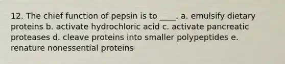 12. The chief function of pepsin is to ____. a. emulsify dietary proteins b. activate hydrochloric acid c. activate pancreatic proteases d. cleave proteins into smaller polypeptides e. renature nonessential proteins