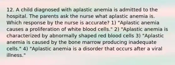 12. A child diagnosed with aplastic anemia is admitted to the hospital. The parents ask the nurse what aplastic anemia is. Which response by the nurse is accurate? 1) "Aplastic anemia causes a proliferation of white blood cells." 2) "Aplastic anemia is characterized by abnormally shaped red blood cells 3) "Aplastic anemia is caused by the bone marrow producing inadequate cells." 4) "Aplastic anemia is a disorder that occurs after a viral illness."