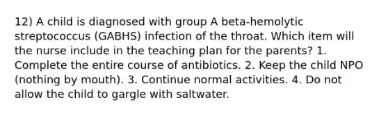 12) A child is diagnosed with group A beta-hemolytic streptococcus (GABHS) infection of the throat. Which item will the nurse include in the teaching plan for the parents? 1. Complete the entire course of antibiotics. 2. Keep the child NPO (nothing by mouth). 3. Continue normal activities. 4. Do not allow the child to gargle with saltwater.