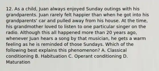 12. As a child, Juan always enjoyed Sunday outings with his grandparents. Juan rarely felt happier than when he got into his grandparents' car and pulled away from his house. At the time, his grandmother loved to listen to one particular singer on the radio. Although this all happened more than 20 years ago, whenever Juan hears a song by that musician, he gets a warm feeling as he is reminded of those Sundays. Which of the following best explains this phenomenon? A. Classical conditioning B. Habituation C. Operant conditioning D. Maturation