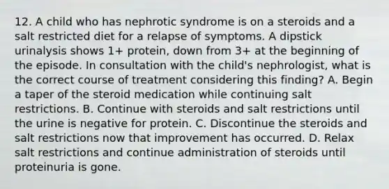 12. A child who has nephrotic syndrome is on a steroids and a salt restricted diet for a relapse of symptoms. A dipstick urinalysis shows 1+ protein, down from 3+ at the beginning of the episode. In consultation with the child's nephrologist, what is the correct course of treatment considering this finding? A. Begin a taper of the steroid medication while continuing salt restrictions. B. Continue with steroids and salt restrictions until the urine is negative for protein. C. Discontinue the steroids and salt restrictions now that improvement has occurred. D. Relax salt restrictions and continue administration of steroids until proteinuria is gone.