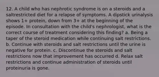 12. A child who has nephrotic syndrome is on a steroids and a saltrestricted diet for a relapse of symptoms. A dipstick urinalysis shows 1+ protein, down from 3+ at the beginning of the episode. In consultation with the child's nephrologist, what is the correct course of treatment considering this finding? a. Being a taper of the steroid medication while continuing salt restrictions. b. Continue with steroids and salt restrictions until the urine is negative for protein. c. Discontinue the steroids and salt restrictions now that improvement has occurred d. Relax salt restrictions and continue administration of steroids until proteinuria is gone.