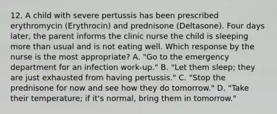 12. A child with severe pertussis has been prescribed erythromycin (Erythrocin) and prednisone (Deltasone). Four days later, the parent informs the clinic nurse the child is sleeping more than usual and is not eating well. Which response by the nurse is the most appropriate? A. "Go to the emergency department for an infection work-up." B. "Let them sleep; they are just exhausted from having pertussis." C. "Stop the prednisone for now and see how they do tomorrow." D. "Take their temperature; if it's normal, bring them in tomorrow."