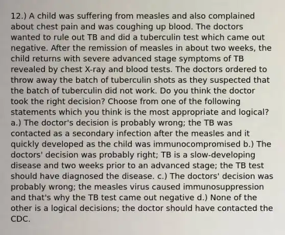 12.) A child was suffering from measles and also complained about chest pain and was coughing up blood. The doctors wanted to rule out TB and did a tuberculin test which came out negative. After the remission of measles in about two weeks, the child returns with severe advanced stage symptoms of TB revealed by chest X-ray and blood tests. The doctors ordered to throw away the batch of tuberculin shots as they suspected that the batch of tuberculin did not work. Do you think the doctor took the right decision? Choose from one of the following statements which you think is the most appropriate and logical? a.) The doctor's decision is probably wrong; the TB was contacted as a secondary infection after the measles and it quickly developed as the child was immunocompromised b.) The doctors' decision was probably right; TB is a slow-developing disease and two weeks prior to an advanced stage; the TB test should have diagnosed the disease. c.) The doctors' decision was probably wrong; the measles virus caused immunosuppression and that's why the TB test came out negative d.) None of the other is a logical decisions; the doctor should have contacted the CDC.