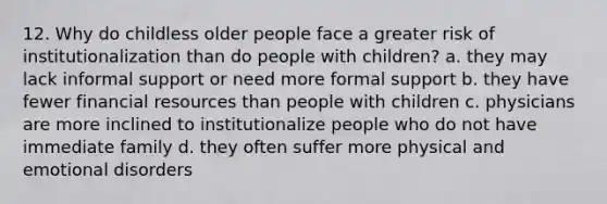 12. Why do childless older people face a greater risk of institutionalization than do people with children? a. they may lack informal support or need more formal support b. they have fewer financial resources than people with children c. physicians are more inclined to institutionalize people who do not have immediate family d. they often suffer more physical and emotional disorders