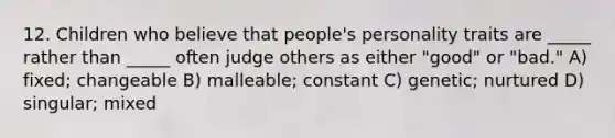 12. Children who believe that people's personality traits are _____ rather than _____ often judge others as either "good" or "bad." A) fixed; changeable B) malleable; constant C) genetic; nurtured D) singular; mixed