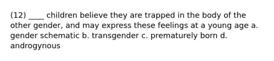 (12) ____ children believe they are trapped in the body of the other gender, and may express these feelings at a young age a. gender schematic b. transgender c. prematurely born d. androgynous