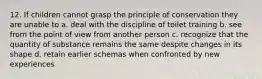 12. If children cannot grasp the principle of conservation they are unable to a. deal with the discipline of toilet training b. see from the point of view from another person c. recognize that the quantity of substance remains the same despite changes in its shape d. retain earlier schemas when confronted by new experiences