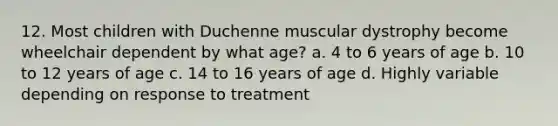 12. Most children with Duchenne muscular dystrophy become wheelchair dependent by what age? a. 4 to 6 years of age b. 10 to 12 years of age c. 14 to 16 years of age d. Highly variable depending on response to treatment