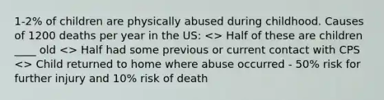 1-2% of children are physically abused during childhood. Causes of 1200 deaths per year in the US: Half had some previous or current contact with CPS <> Child returned to home where abuse occurred - 50% risk for further injury and 10% risk of death