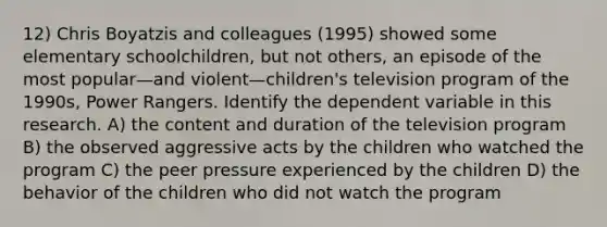 12) Chris Boyatzis and colleagues (1995) showed some elementary schoolchildren, but not others, an episode of the most popular—and violent—children's television program of the 1990s, Power Rangers. Identify the dependent variable in this research. A) the content and duration of the television program B) the observed aggressive acts by the children who watched the program C) the peer pressure experienced by the children D) the behavior of the children who did not watch the program