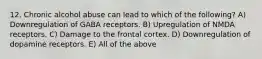 12. Chronic alcohol abuse can lead to which of the following? A) Downregulation of GABA receptors. B) Upregulation of NMDA receptors. C) Damage to the frontal cortex. D) Downregulation of dopamine receptors. E) All of the above