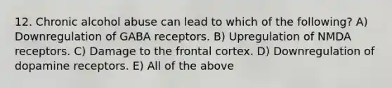 12. Chronic alcohol abuse can lead to which of the following? A) Downregulation of GABA receptors. B) Upregulation of NMDA receptors. C) Damage to the frontal cortex. D) Downregulation of dopamine receptors. E) All of the above