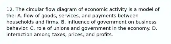 12. The circular flow diagram of economic activity is a model of the: A. flow of goods, services, and payments between households and firms. B. influence of government on business behavior. C. role of unions and government in the economy. D. interaction among taxes, prices, and profits.