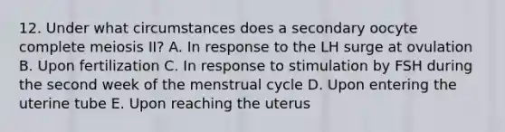 12. Under what circumstances does a secondary oocyte complete meiosis II? A. In response to the LH surge at ovulation B. Upon fertilization C. In response to stimulation by FSH during the second week of the menstrual cycle D. Upon entering the uterine tube E. Upon reaching the uterus