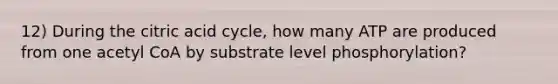 12) During the citric acid cycle, how many ATP are produced from one acetyl CoA by substrate level phosphorylation?