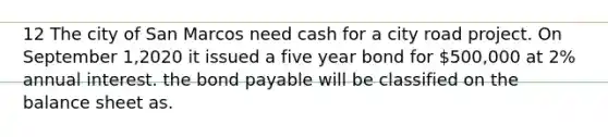 12 The city of San Marcos need cash for a city road project. On September 1,2020 it issued a five year bond for 500,000 at 2% annual interest. the bond payable will be classified on the balance sheet as.