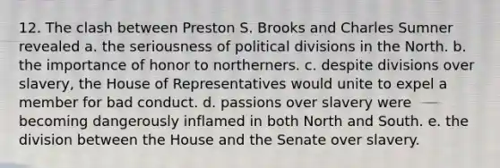 12. The clash between Preston S. Brooks and Charles Sumner revealed a. the seriousness of political divisions in the North. b. the importance of honor to northerners. c. despite divisions over slavery, the House of Representatives would unite to expel a member for bad conduct. d. passions over slavery were becoming dangerously inflamed in both <a href='https://www.questionai.com/knowledge/kAdz8zgqJl-north-and-south' class='anchor-knowledge'>north and south</a>. e. the division between the House and the Senate over slavery.