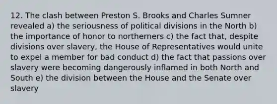 12. The clash between Preston S. Brooks and Charles Sumner revealed a) the seriousness of political divisions in the North b) the importance of honor to northerners c) the fact that, despite divisions over slavery, the House of Representatives would unite to expel a member for bad conduct d) the fact that passions over slavery were becoming dangerously inflamed in both North and South e) the division between the House and the Senate over slavery