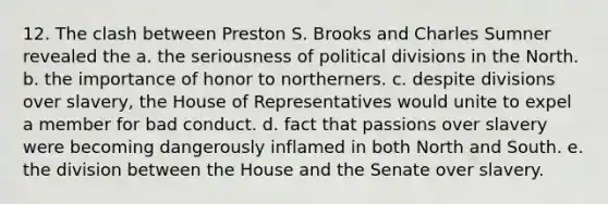 12. The clash between Preston S. Brooks and Charles Sumner revealed the a. the seriousness of political divisions in the North. b. the importance of honor to northerners. c. despite divisions over slavery, the House of Representatives would unite to expel a member for bad conduct. d. fact that passions over slavery were becoming dangerously inflamed in both North and South. e. the division between the House and the Senate over slavery.