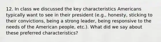 12. In class we discussed the key characteristics Americans typically want to see in their president (e.g., honesty, sticking to their convictions, being a strong leader, being responsive to the needs of the American people, etc.). What did we say about these preferred characteristics?