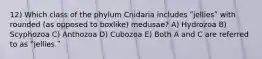 12) Which class of the phylum Cnidaria includes ʺjelliesʺ with rounded (as opposed to boxlike) medusae? A) Hydrozoa B) Scyphozoa C) Anthozoa D) Cubozoa E) Both A and C are referred to as ʺjellies.ʺ