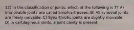 12) In the classification of joints, which of the following is T? A) Immovable joints are called amphiarthroses. B) All synovial joints are freely movable. C) Synarthrotic joints are slightly movable. D) In cartilaginous joints, a joint cavity is present.