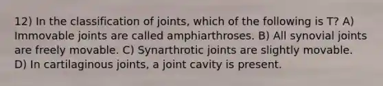 12) In the classification of joints, which of the following is T? A) Immovable joints are called amphiarthroses. B) All synovial joints are freely movable. C) Synarthrotic joints are slightly movable. D) In cartilaginous joints, a joint cavity is present.