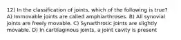 12) In the classification of joints, which of the following is true? A) Immovable joints are called amphiarthroses. B)​ All synovial joints are freely movable. C) Synarthrotic joints are slightly movable. D) In cartilaginous joints, a joint cavity is present