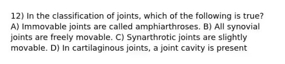 12) In the classification of joints, which of the following is true? A) Immovable joints are called amphiarthroses. B)​ All synovial joints are freely movable. C) Synarthrotic joints are slightly movable. D) In cartilaginous joints, a joint cavity is present