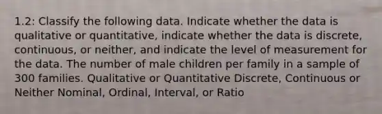 1.2: Classify the following data. Indicate whether the data is qualitative or quantitative, indicate whether the data is discrete, continuous, or neither, and indicate the level of measurement for the data. The number of male children per family in a sample of 300 families. Qualitative or Quantitative Discrete, Continuous or Neither Nominal, Ordinal, Interval, or Ratio