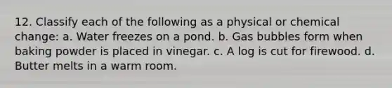 12. Classify each of the following as a physical or chemical change: a. Water freezes on a pond. b. Gas bubbles form when baking powder is placed in vinegar. c. A log is cut for firewood. d. Butter melts in a warm room.