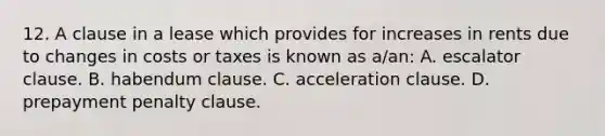 12. A clause in a lease which provides for increases in rents due to changes in costs or taxes is known as a/an: A. escalator clause. B. habendum clause. C. acceleration clause. D. prepayment penalty clause.