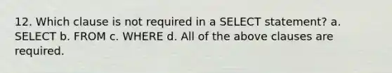 12. Which clause is not required in a SELECT statement? a. SELECT b. FROM c. WHERE d. All of the above clauses are required.