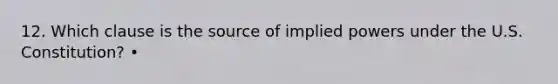 12. Which clause is the source of implied powers under the U.S. Constitution? •