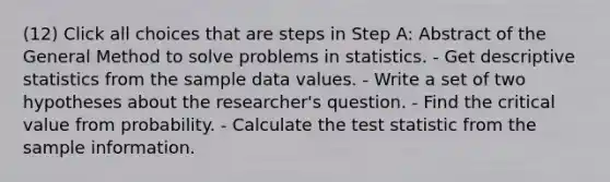 (12) Click all choices that are steps in Step A: Abstract of the General Method to solve problems in statistics. - Get <a href='https://www.questionai.com/knowledge/kRTZ1WGkcp-descriptive-statistics' class='anchor-knowledge'>descriptive statistics</a> from the sample data values. - Write a set of two hypotheses about the researcher's question. - Find the critical value from probability. - Calculate <a href='https://www.questionai.com/knowledge/kzeQt8hpQB-the-test-statistic' class='anchor-knowledge'>the test statistic</a> from the sample information.