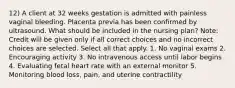 12) A client at 32 weeks gestation is admitted with painless vaginal bleeding. Placenta previa has been confirmed by ultrasound. What should be included in the nursing plan? Note: Credit will be given only if all correct choices and no incorrect choices are selected. Select all that apply. 1. No vaginal exams 2. Encouraging activity 3. No intravenous access until labor begins 4. Evaluating fetal heart rate with an external monitor 5. Monitoring blood loss, pain, and uterine contractility