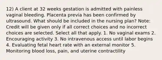 12) A client at 32 weeks gestation is admitted with painless vaginal bleeding. Placenta previa has been confirmed by ultrasound. What should be included in the nursing plan? Note: Credit will be given only if all correct choices and no incorrect choices are selected. Select all that apply. 1. No vaginal exams 2. Encouraging activity 3. No intravenous access until labor begins 4. Evaluating fetal heart rate with an external monitor 5. Monitoring blood loss, pain, and uterine contractility