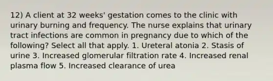 12) A client at 32 weeks' gestation comes to the clinic with urinary burning and frequency. The nurse explains that urinary tract infections are common in pregnancy due to which of the following? Select all that apply. 1. Ureteral atonia 2. Stasis of urine 3. Increased glomerular filtration rate 4. Increased renal plasma flow 5. Increased clearance of urea