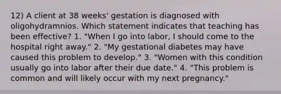 12) A client at 38 weeks' gestation is diagnosed with oligohydramnios. Which statement indicates that teaching has been effective? 1. "When I go into labor, I should come to the hospital right away." 2. "My gestational diabetes may have caused this problem to develop." 3. "Women with this condition usually go into labor after their due date." 4. "This problem is common and will likely occur with my next pregnancy."