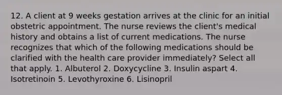 12. A client at 9 weeks gestation arrives at the clinic for an initial obstetric appointment. The nurse reviews the client's medical history and obtains a list of current medications. The nurse recognizes that which of the following medications should be clarified with the health care provider immediately? Select all that apply. 1. Albuterol 2. Doxycycline 3. Insulin aspart 4. Isotretinoin 5. Levothyroxine 6. Lisinopril