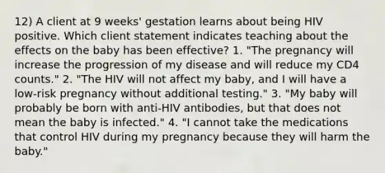 12) A client at 9 weeks' gestation learns about being HIV positive. Which client statement indicates teaching about the effects on the baby has been effective? 1. "The pregnancy will increase the progression of my disease and will reduce my CD4 counts." 2. "The HIV will not affect my baby, and I will have a low-risk pregnancy without additional testing." 3. "My baby will probably be born with anti-HIV antibodies, but that does not mean the baby is infected." 4. "I cannot take the medications that control HIV during my pregnancy because they will harm the baby."