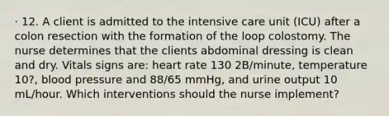 · 12. A client is admitted to the intensive care unit (ICU) after a colon resection with the formation of the loop colostomy. The nurse determines that the clients abdominal dressing is clean and dry. Vitals signs are: heart rate 130 2B/minute, temperature 10?, blood pressure and 88/65 mmHg, and urine output 10 mL/hour. Which interventions should the nurse implement?