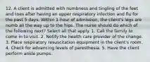 12. A client is admitted with numbness and tingling of the feet and toes after having an upper respiratory infection and flu for the past 5 days. Within 1 hour of admission, the client's legs are numb all the way up to the hips. The nurse should do which of the following next? Select all that apply. 1. Call the family to come in to visit. 2. Notify the health care provider of the change. 3. Place respiratory resuscitation equipment in the client's room. 4. Check for advancing levels of paresthesia. 5. Have the client perform ankle pumps.