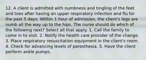 12. A client is admitted with numbness and tingling of the feet and toes after having an upper respiratory infection and flu for the past 5 days. Within 1 hour of admission, the client's legs are numb all the way up to the hips. The nurse should do which of the following next? Select all that apply. 1. Call the family to come in to visit. 2. Notify the health care provider of the change. 3. Place respiratory resuscitation equipment in the client's room. 4. Check for advancing levels of paresthesia. 5. Have the client perform ankle pumps.