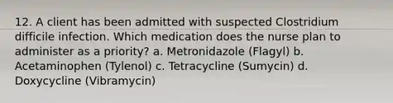 12. A client has been admitted with suspected Clostridium difficile infection. Which medication does the nurse plan to administer as a priority? a. Metronidazole (Flagyl) b. Acetaminophen (Tylenol) c. Tetracycline (Sumycin) d. Doxycycline (Vibramycin)