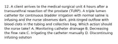 12. A client arrives to the medical-surgical unit 4 hours after a transurethral resection of the prostate (TURP). A triple lumen catheter for continuous bladder irrigation with normal saline is infusing and the nurse observes dark, pink-tinged outflow with blood clots in the tubing and collection bag. Which action should the nurse take? A. Monitoring catheter drainage B. Decreasing the flow rate C. Irrigating the catheter manually D. Discontinuing infusing solution